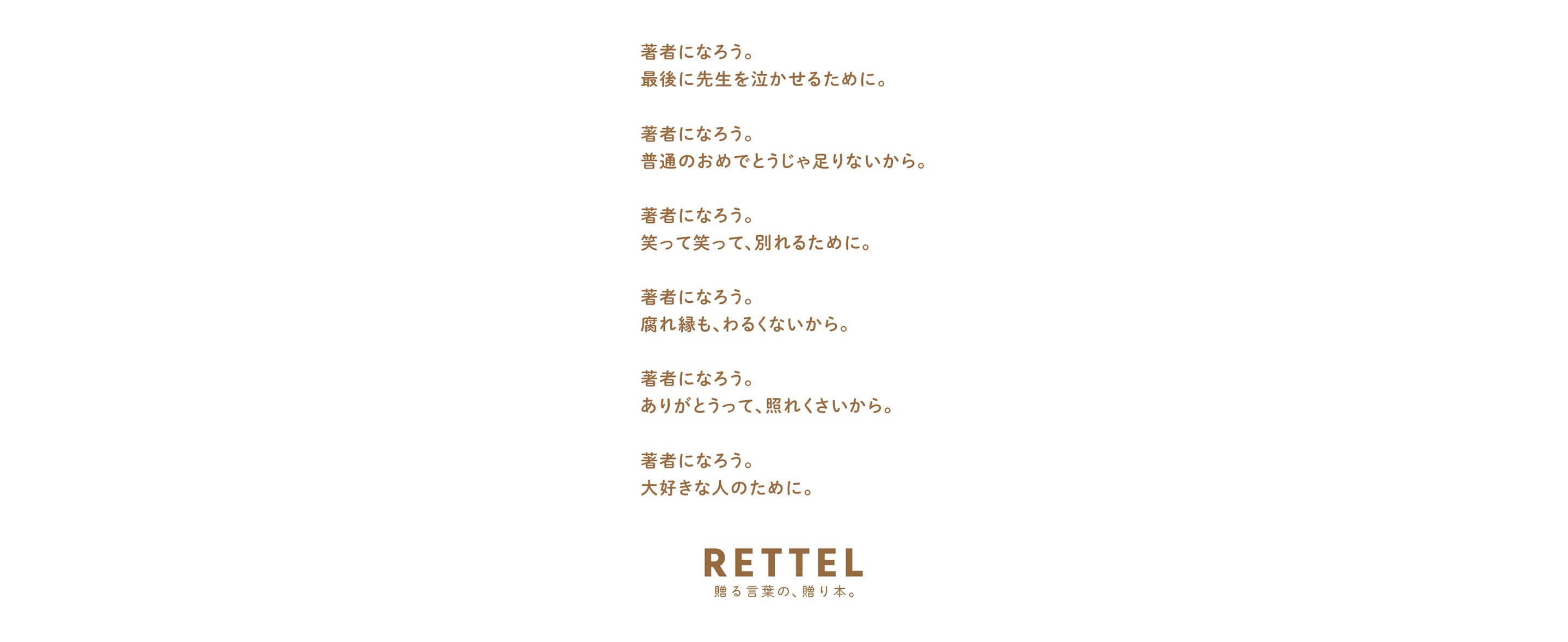 著者になろう。 最後に先生を泣かせるために。 著者になろう。 普通のおめでとうじゃ足りないから。 著者になろう。 笑って笑って、別れるために。 著者になろう。 腐れ縁も、わるくないから。 著者になろう。 ありがとうって、照れくさいから。 著者になろう。大好きな人のために。