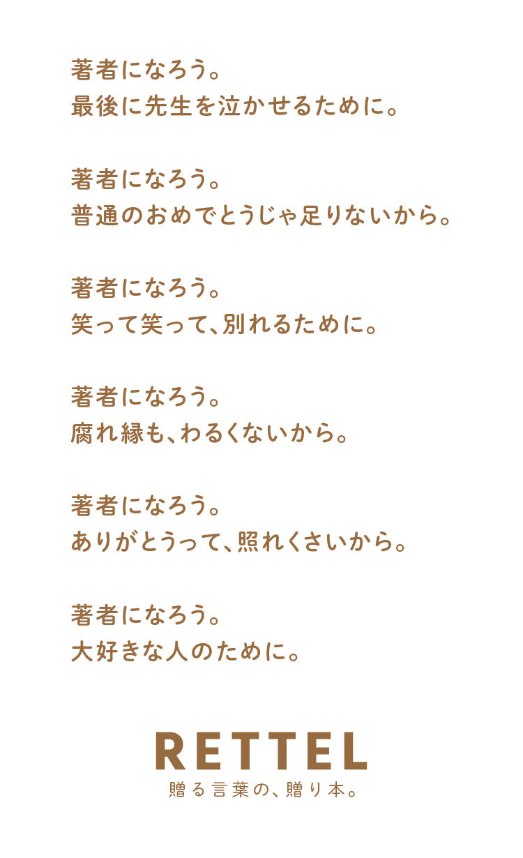 著者になろう。 最後に先生を泣かせるために。 著者になろう。 普通のおめでとうじゃ足りないから。 著者になろう。 笑って笑って、別れるために。 著者になろう。 腐れ縁も、わるくないから。 著者になろう。 ありがとうって、照れくさいから。 著者になろう。大好きな人のために。